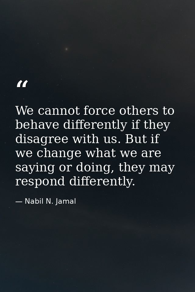 We cannot force others to behave differently if they disagree with us. But if we change what we are saying or doing, the — Nabil N. Jamal