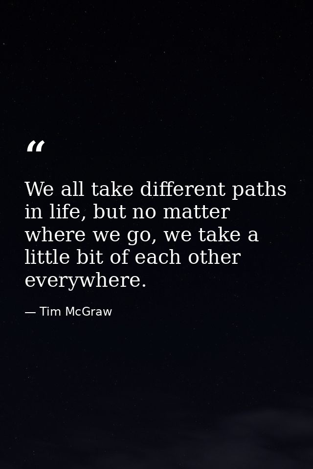 We all take different paths in life, but no matter where we go, we take a little bit of each other everywhere. — Tim McGraw