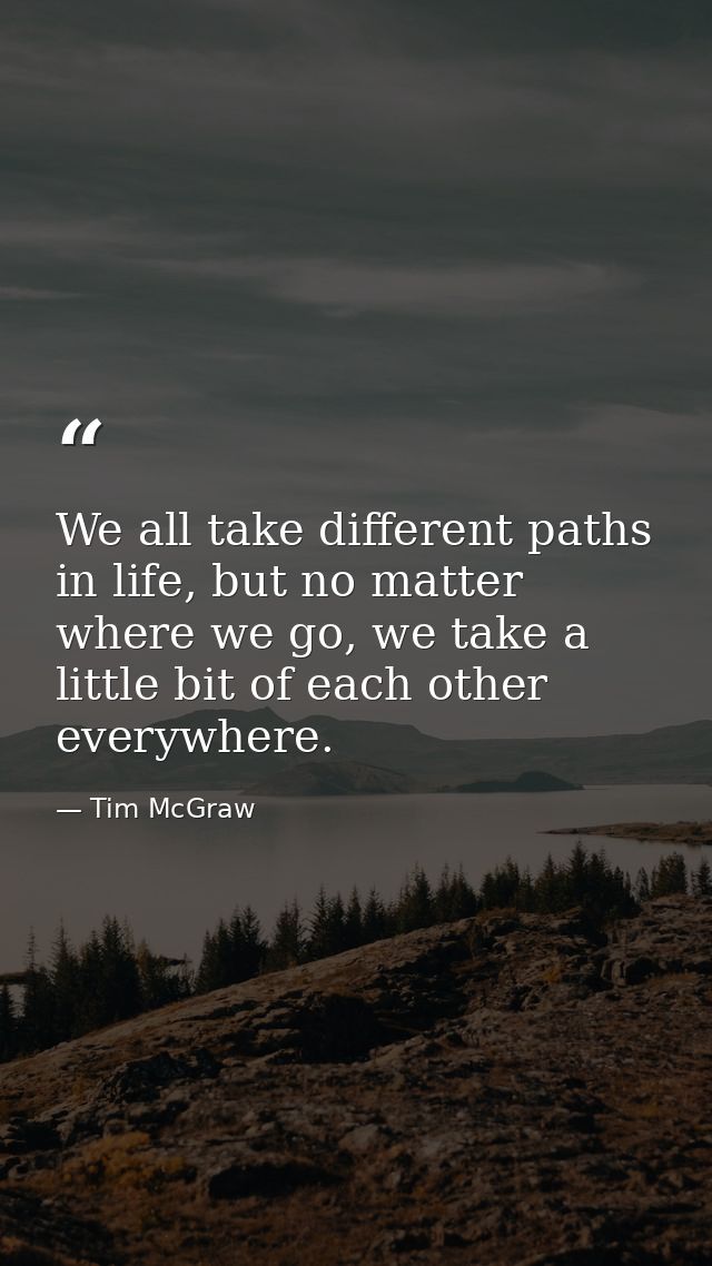 We all take different paths in life, but no matter where we go, we take a little bit of each other everywhere. — Tim McGraw