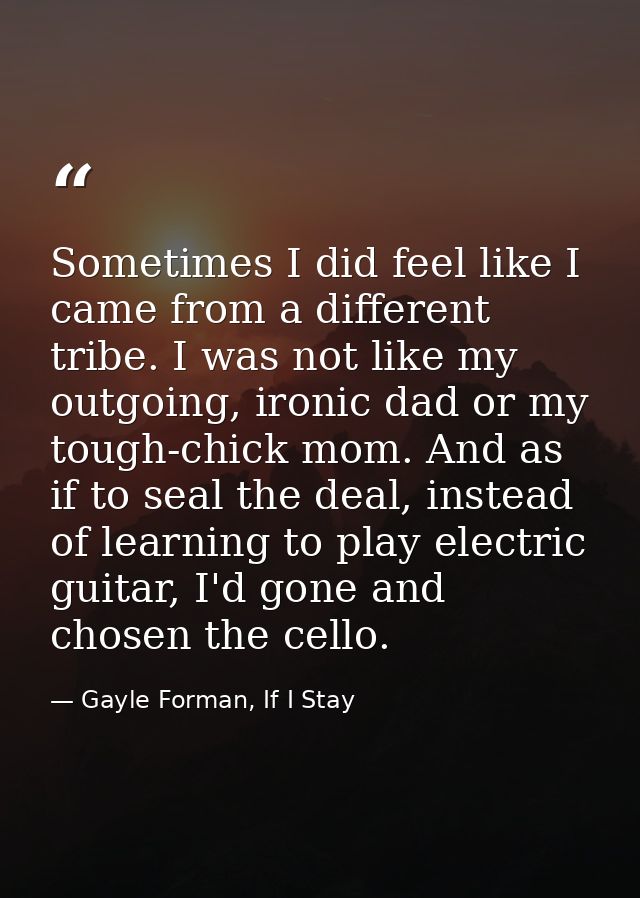 Sometimes I did feel like I came from a different tribe. I was not like my outgoing, ironic dad or my tough-chick mom. A — Gayle Forman, If I Stay