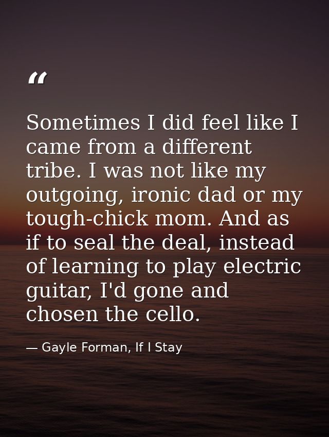 Sometimes I did feel like I came from a different tribe. I was not like my outgoing, ironic dad or my tough-chick mom. A — Gayle Forman, If I Stay
