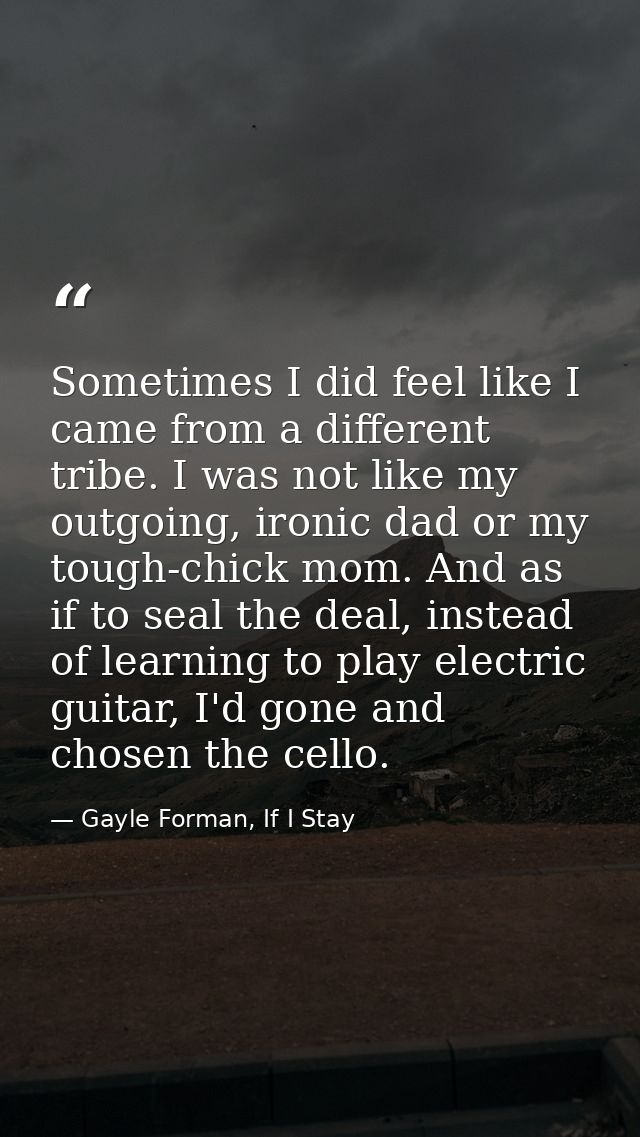 Sometimes I did feel like I came from a different tribe. I was not like my outgoing, ironic dad or my tough-chick mom. A — Gayle Forman, If I Stay
