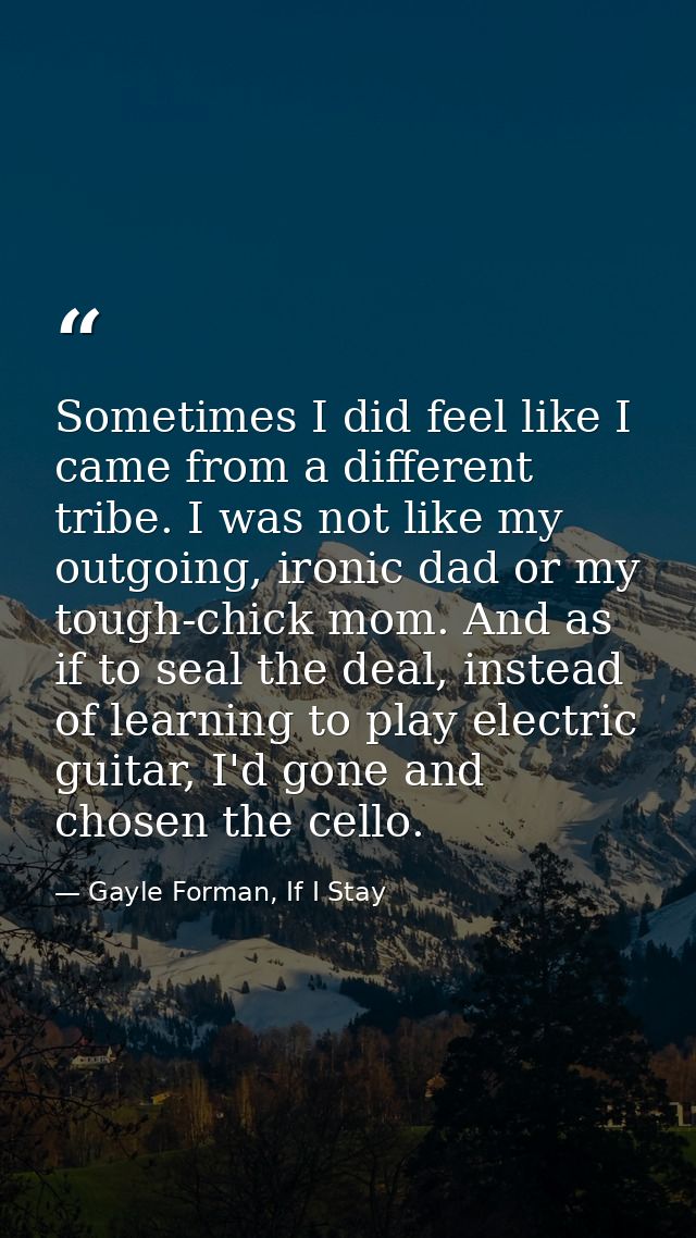 Sometimes I did feel like I came from a different tribe. I was not like my outgoing, ironic dad or my tough-chick mom. A — Gayle Forman, If I Stay