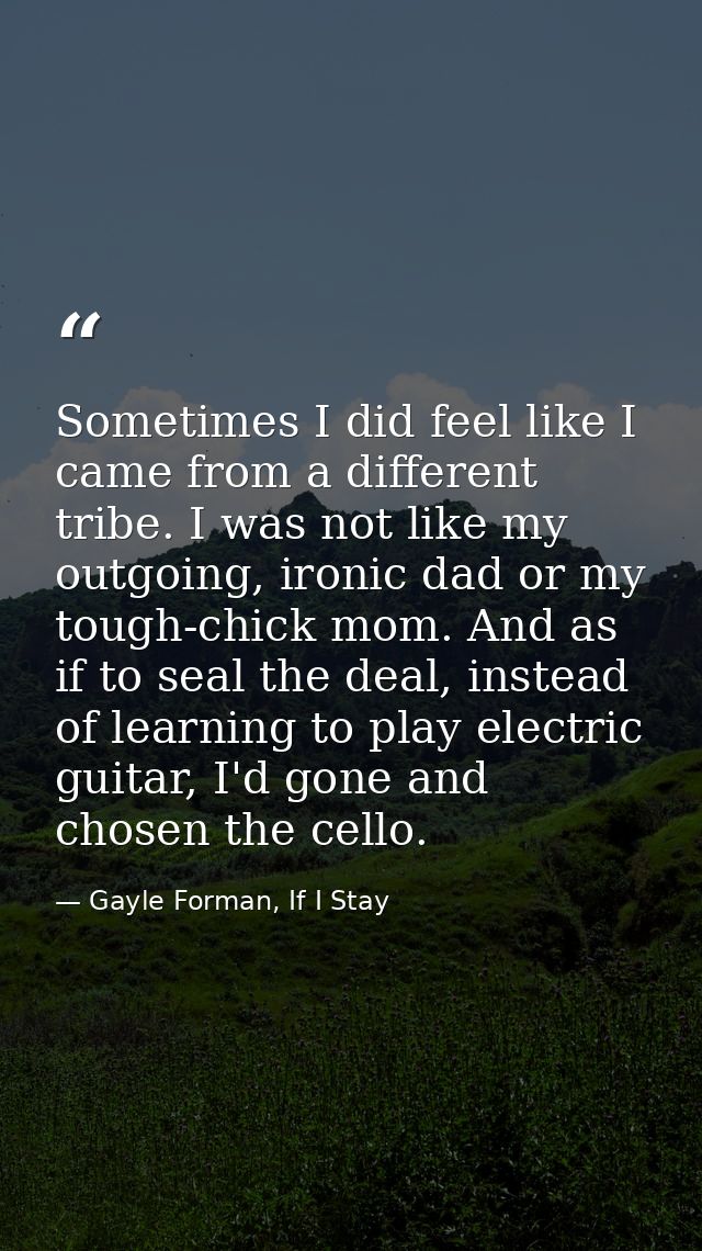 Sometimes I did feel like I came from a different tribe. I was not like my outgoing, ironic dad or my tough-chick mom. A — Gayle Forman, If I Stay