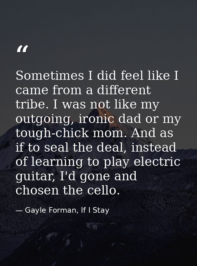 Sometimes I did feel like I came from a different tribe. I was not like my outgoing, ironic dad or my tough-chick mom. A — Gayle Forman, If I Stay