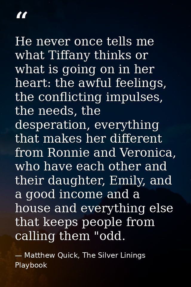 He never once tells me what Tiffany thinks or what is going on in her heart: the awful feelings, the conflicting impulse — Matthew Quick, The Silver Linings Playbook