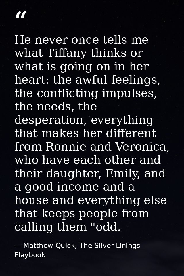 He never once tells me what Tiffany thinks or what is going on in her heart: the awful feelings, the conflicting impulse — Matthew Quick, The Silver Linings Playbook