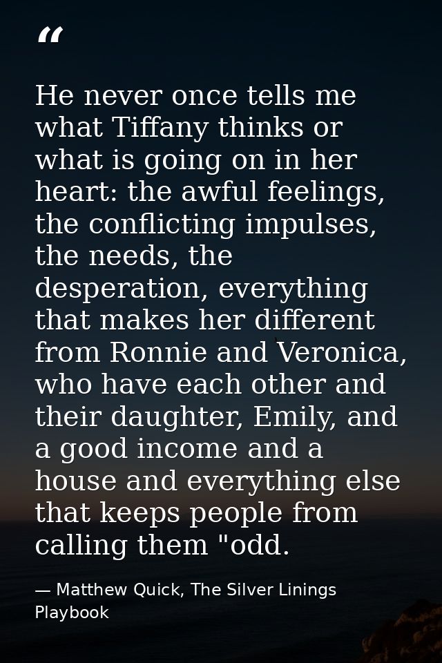 He never once tells me what Tiffany thinks or what is going on in her heart: the awful feelings, the conflicting impulse — Matthew Quick, The Silver Linings Playbook