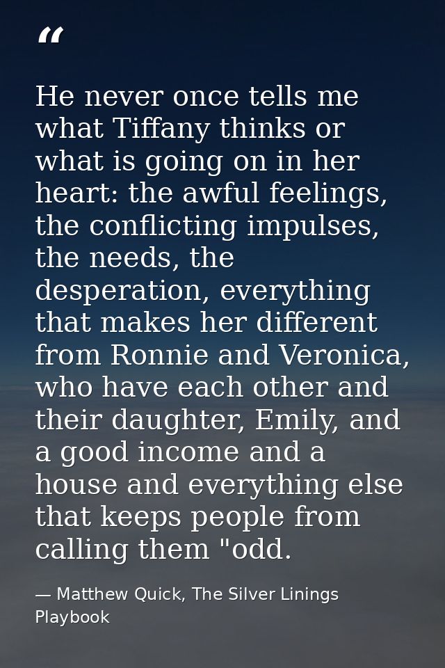 He never once tells me what Tiffany thinks or what is going on in her heart: the awful feelings, the conflicting impulse — Matthew Quick, The Silver Linings Playbook