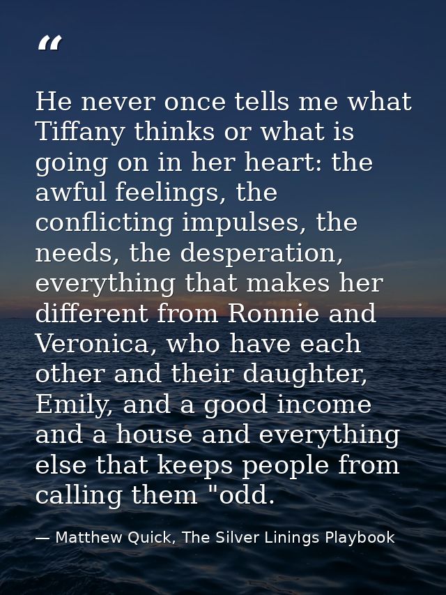 He never once tells me what Tiffany thinks or what is going on in her heart: the awful feelings, the conflicting impulse — Matthew Quick, The Silver Linings Playbook