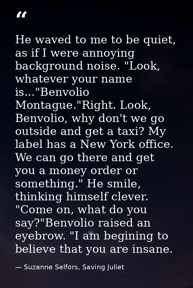 He waved to me to be quiet, as if I were annoying background noise. "Look, whatever your name is..."Benvolio Montague."R — Suzanne Selfors, Saving Juliet