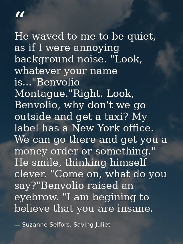 He waved to me to be quiet, as if I were annoying background noise. "Look, whatever your name is..."Benvolio Montague."R — Suzanne Selfors, Saving Juliet