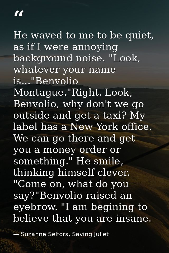 He waved to me to be quiet, as if I were annoying background noise. "Look, whatever your name is..."Benvolio Montague."R — Suzanne Selfors, Saving Juliet