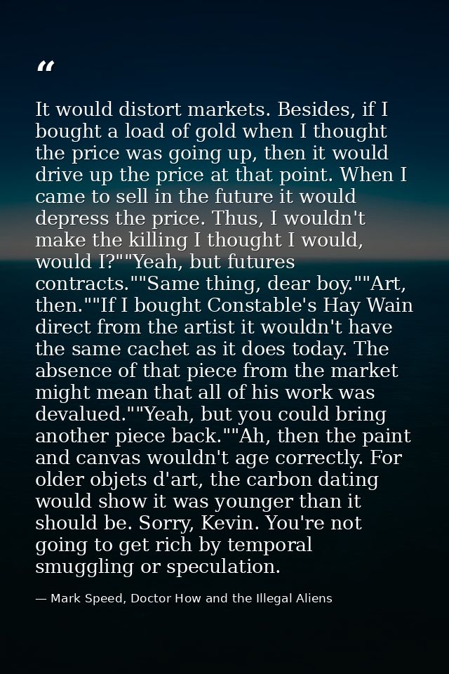 It would distort markets. Besides, if I bought a load of gold when I thought the price was going up, then it would drive — Mark Speed, Doctor How and the Illegal Aliens