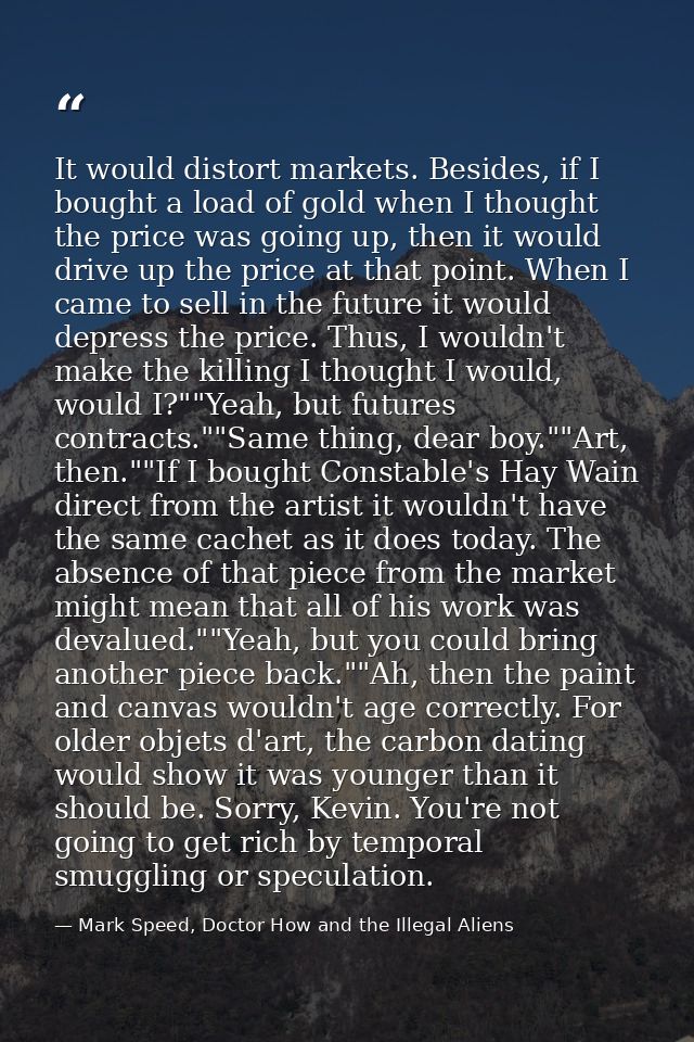 It would distort markets. Besides, if I bought a load of gold when I thought the price was going up, then it would drive — Mark Speed, Doctor How and the Illegal Aliens