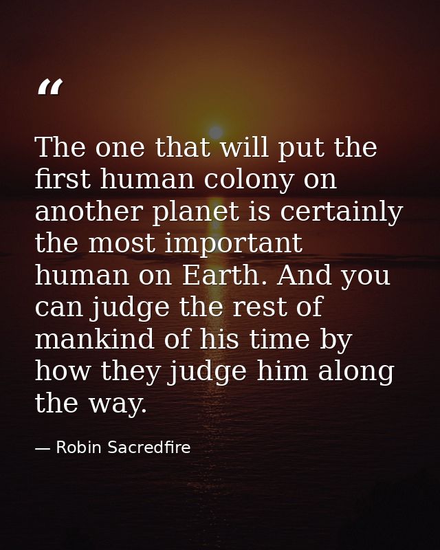 The one that will put the first human colony on another planet is certainly the most important human on Earth. And you c — Robin Sacredfire