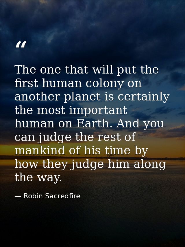 The one that will put the first human colony on another planet is certainly the most important human on Earth. And you c — Robin Sacredfire