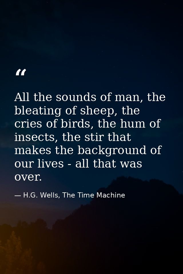 All the sounds of man, the bleating of sheep, the cries of birds, the hum of insects, the stir that makes the background — H.G. Wells, The Time Machine
