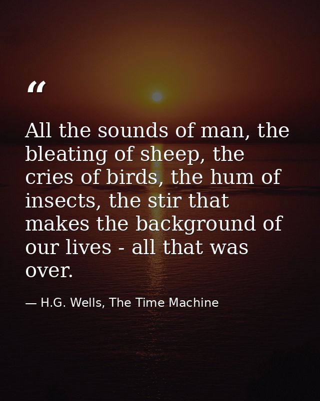 All the sounds of man, the bleating of sheep, the cries of birds, the hum of insects, the stir that makes the background — H.G. Wells, The Time Machine