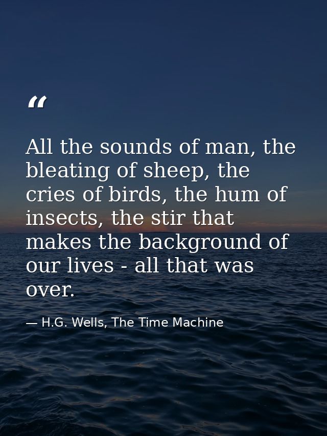 All the sounds of man, the bleating of sheep, the cries of birds, the hum of insects, the stir that makes the background — H.G. Wells, The Time Machine