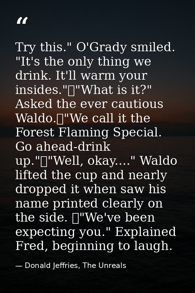 Try this." O'Grady smiled. "It's the only thing we drink. It'll warm your insides."	"What is it?" Asked the ever cautiou — Donald Jeffries, The Unreals