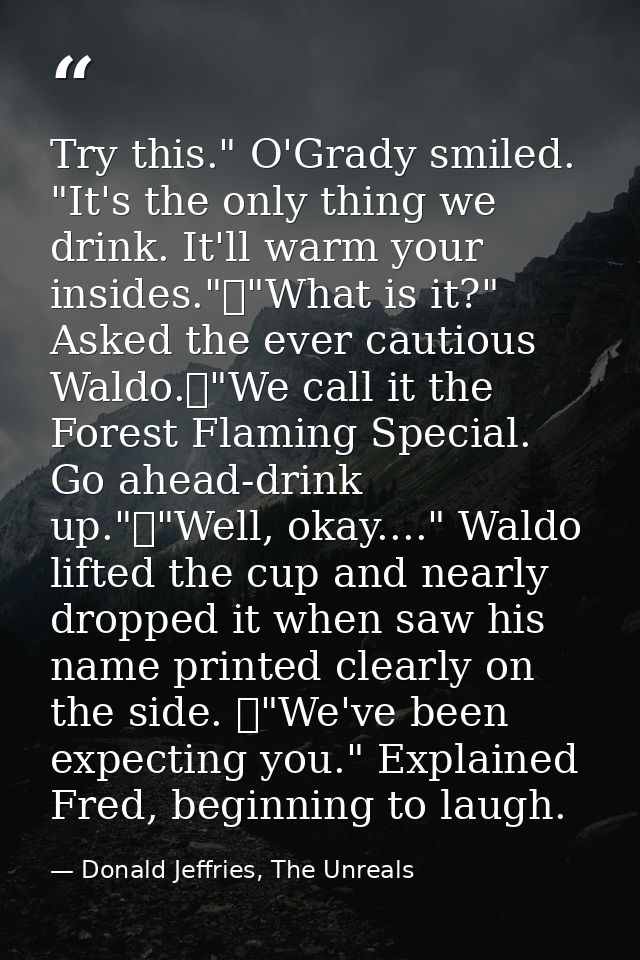 Try this." O'Grady smiled. "It's the only thing we drink. It'll warm your insides."	"What is it?" Asked the ever cautiou — Donald Jeffries, The Unreals