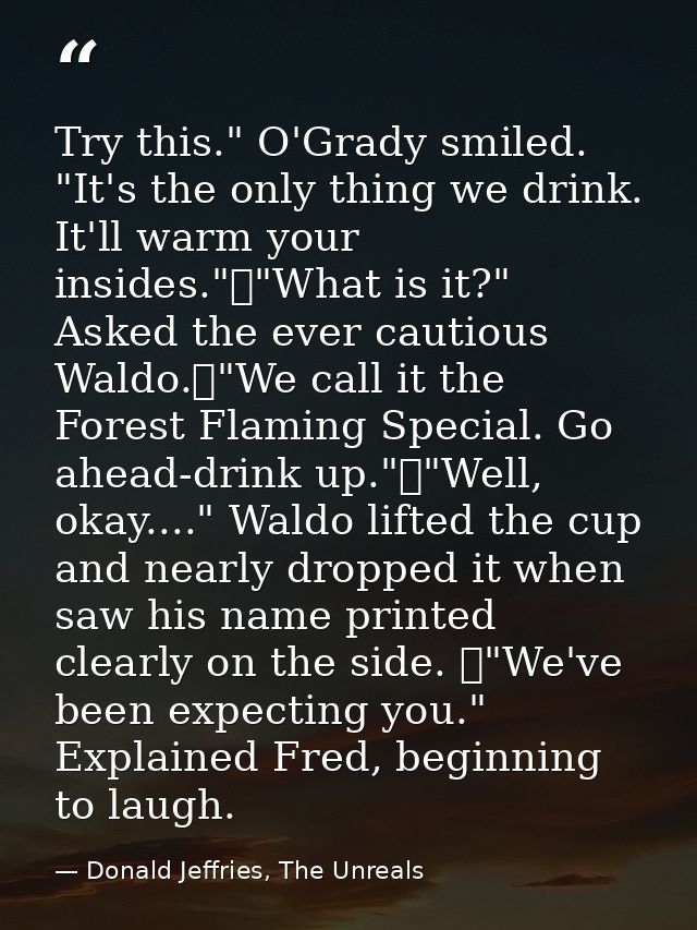 Try this." O'Grady smiled. "It's the only thing we drink. It'll warm your insides."	"What is it?" Asked the ever cautiou — Donald Jeffries, The Unreals