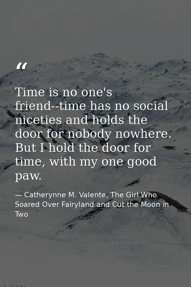 Time is no one's friend--time has no social niceties and holds the door for nobody nowhere. But I hold the door for time — Catherynne M. Valente, The Girl Who Soared Over Fairyland and Cut the Moon in Two