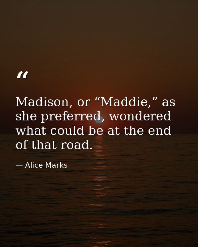 Madison, or “Maddie,” as she preferred, wondered what could be at the end of that road. — Alice Marks