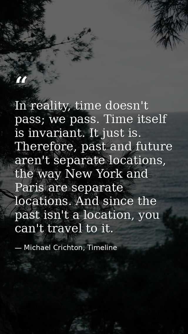 In reality, time doesn't pass; we pass. Time itself is invariant. It just is. Therefore, past and future aren't separate — Michael Crichton, Timeline