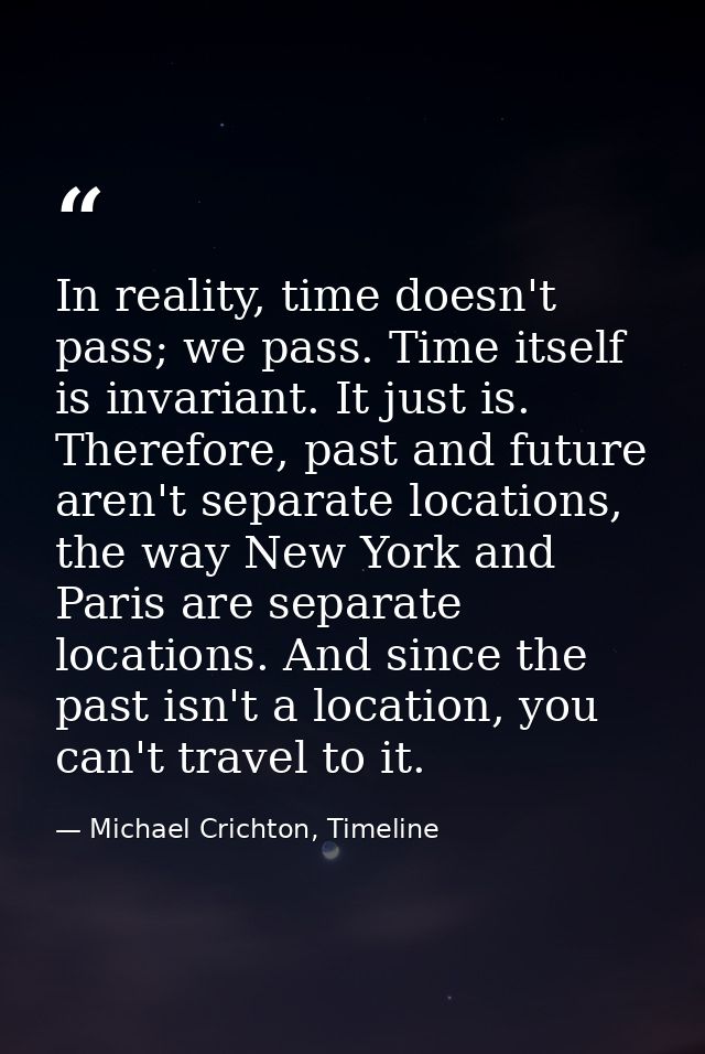 In reality, time doesn't pass; we pass. Time itself is invariant. It just is. Therefore, past and future aren't separate — Michael Crichton, Timeline