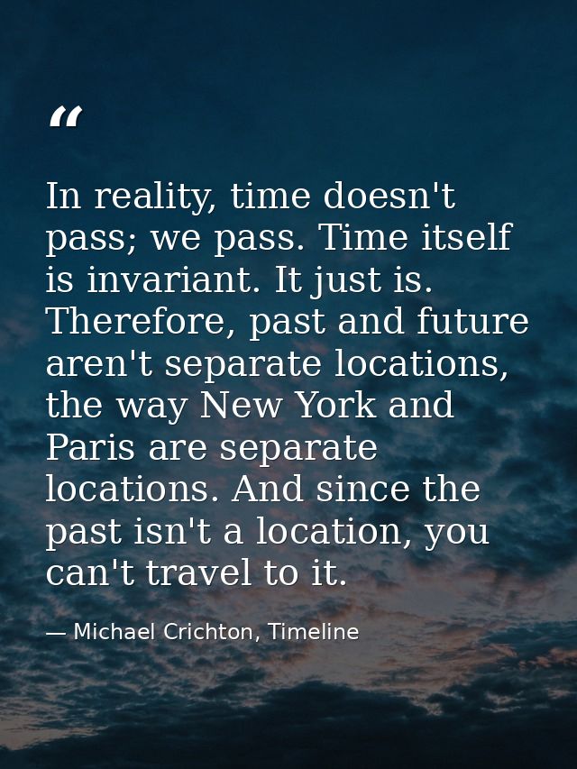 In reality, time doesn't pass; we pass. Time itself is invariant. It just is. Therefore, past and future aren't separate — Michael Crichton, Timeline
