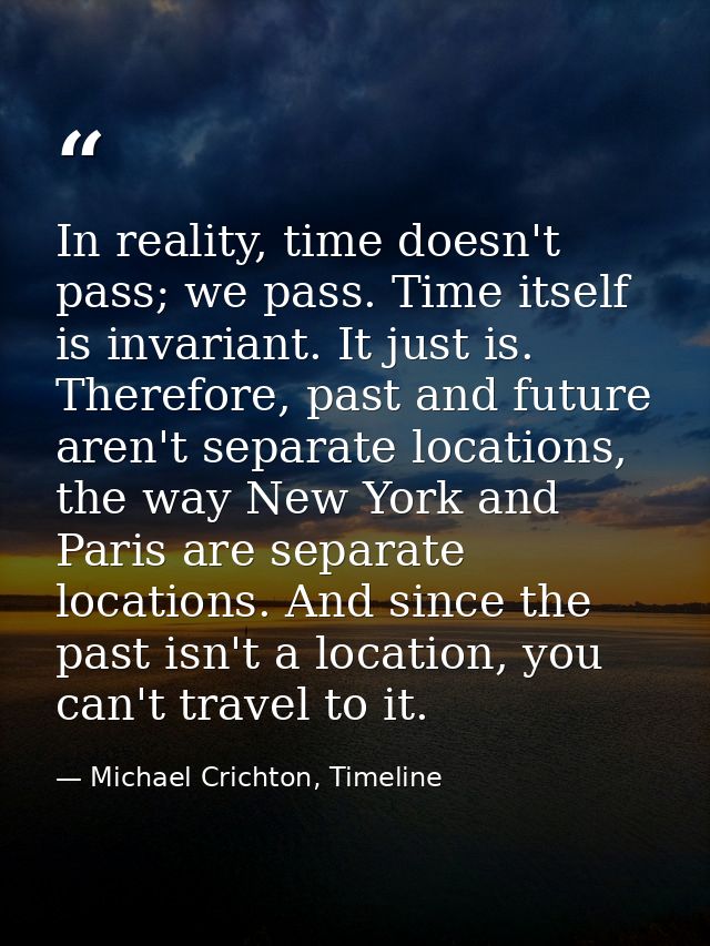 In reality, time doesn't pass; we pass. Time itself is invariant. It just is. Therefore, past and future aren't separate — Michael Crichton, Timeline