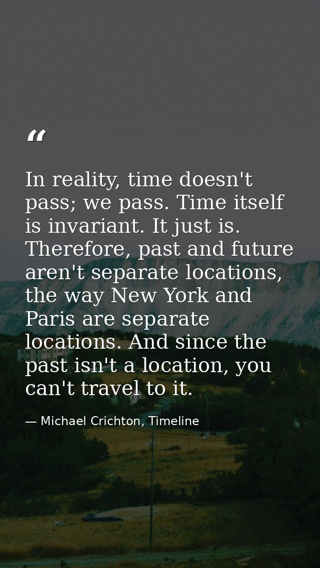 In reality, time doesn't pass; we pass. Time itself is invariant. It just is. Therefore, past and future aren't separate — Michael Crichton, Timeline