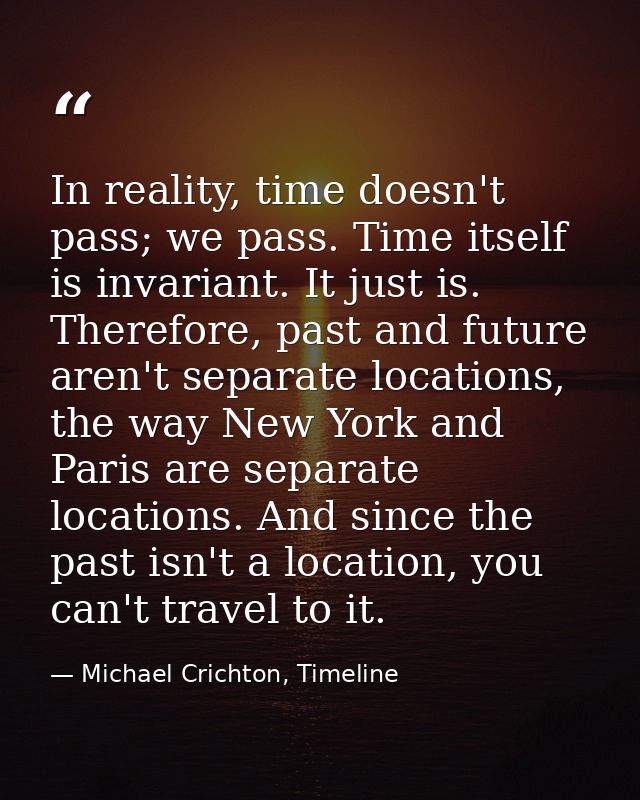 In reality, time doesn't pass; we pass. Time itself is invariant. It just is. Therefore, past and future aren't separate — Michael Crichton, Timeline