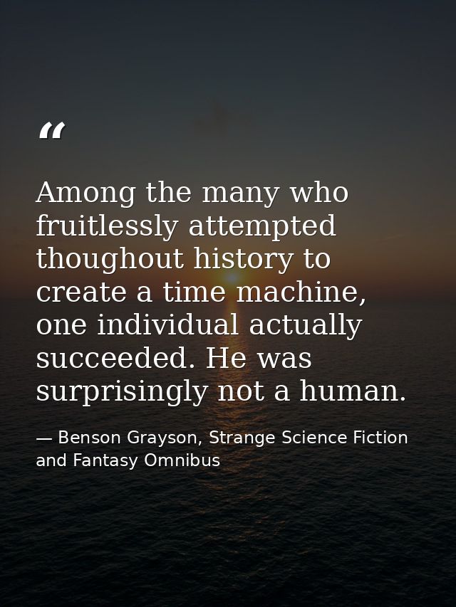 Among the many who fruitlessly attempted thoughout history to create a time machine, one individual actually succeeded.  — Benson Grayson, Strange Science Fiction and Fantasy Omnibus