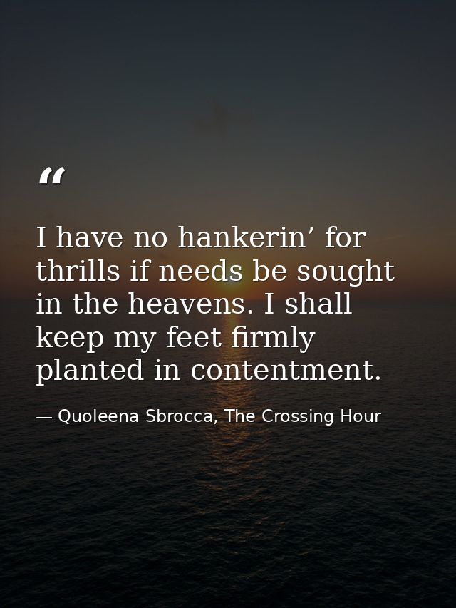 I have no hankerin’ for thrills if needs be sought in the heavens. I shall keep my feet firmly planted in contentment. — Quoleena Sbrocca, The Crossing Hour