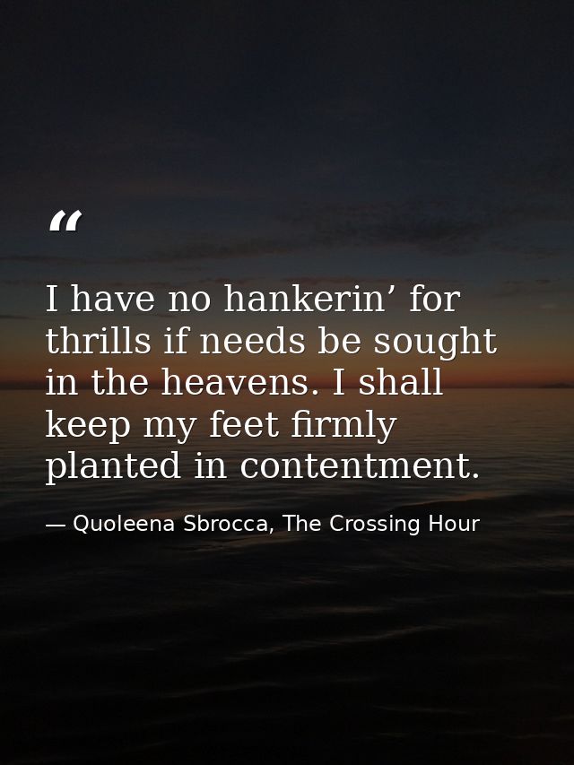 I have no hankerin’ for thrills if needs be sought in the heavens. I shall keep my feet firmly planted in contentment. — Quoleena Sbrocca, The Crossing Hour
