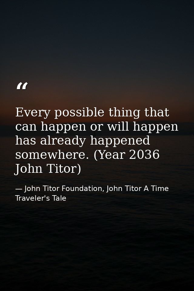 Every possible thing that can happen or will happen has already happened somewhere. (Year 2036 John Titor) — John Titor Foundation, John Titor A Time Traveler's Tale