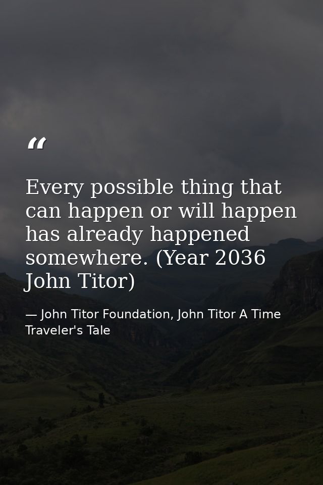 Every possible thing that can happen or will happen has already happened somewhere. (Year 2036 John Titor) — John Titor Foundation, John Titor A Time Traveler's Tale