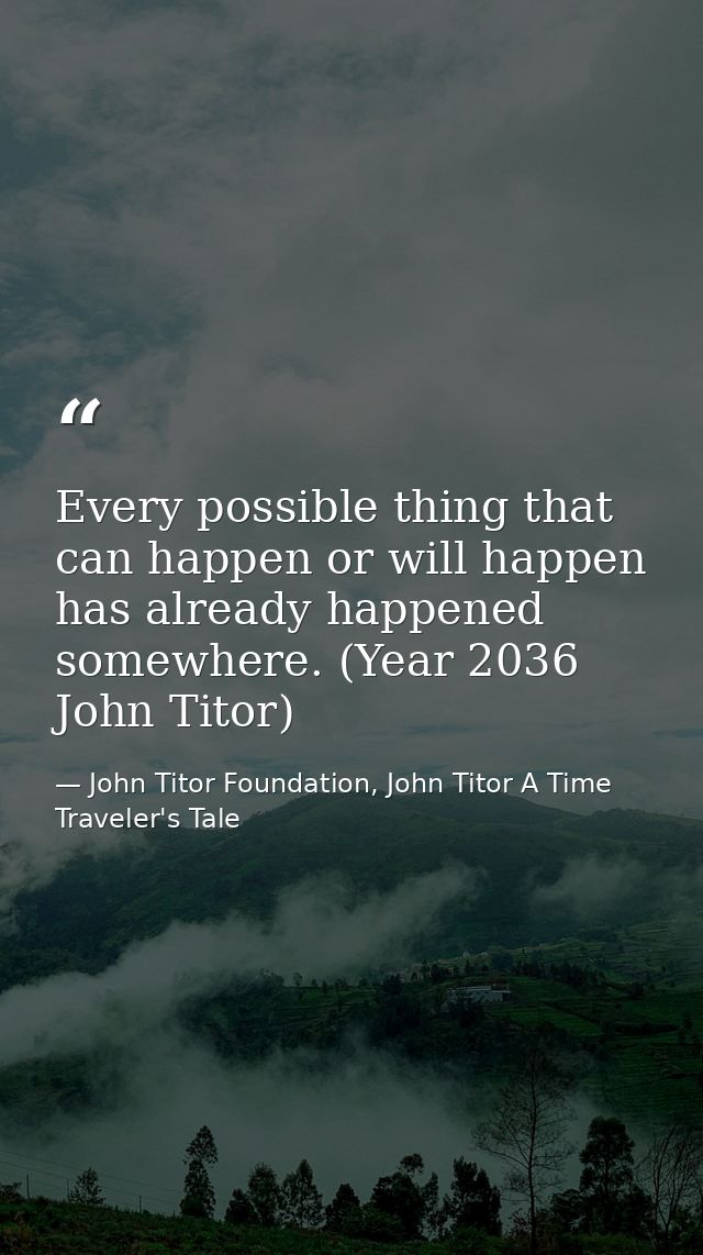 Every possible thing that can happen or will happen has already happened somewhere. (Year 2036 John Titor) — John Titor Foundation, John Titor A Time Traveler's Tale