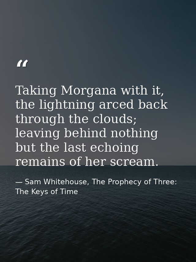 Taking Morgana with it, the lightning arced back through the clouds; leaving behind nothing but the last echoing remains — Sam Whitehouse, The Prophecy of Three: The Keys of Time