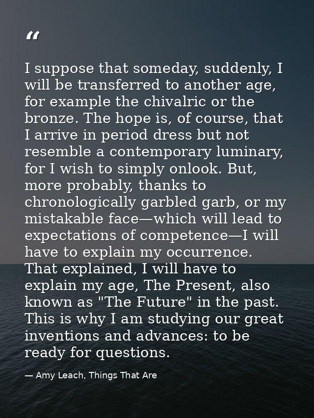 I suppose that someday, suddenly, I will be transferred to another age, for example the chivalric or the bronze. The hop — Amy Leach, Things That Are