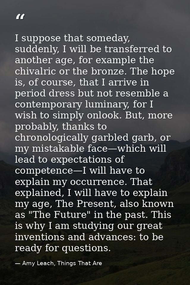 I suppose that someday, suddenly, I will be transferred to another age, for example the chivalric or the bronze. The hop — Amy Leach, Things That Are
