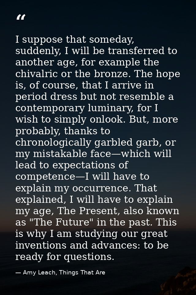 I suppose that someday, suddenly, I will be transferred to another age, for example the chivalric or the bronze. The hop — Amy Leach, Things That Are