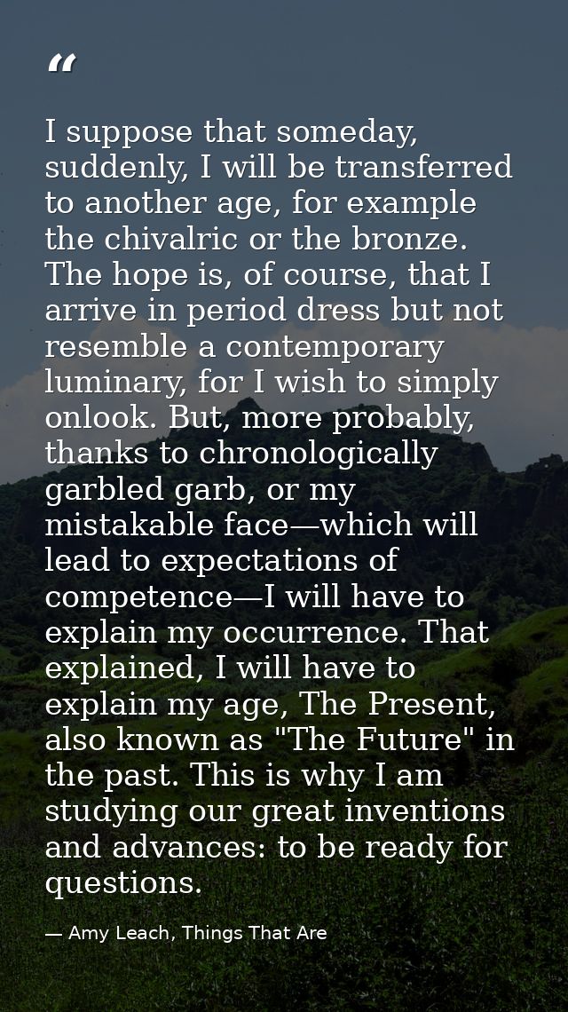 I suppose that someday, suddenly, I will be transferred to another age, for example the chivalric or the bronze. The hop — Amy Leach, Things That Are
