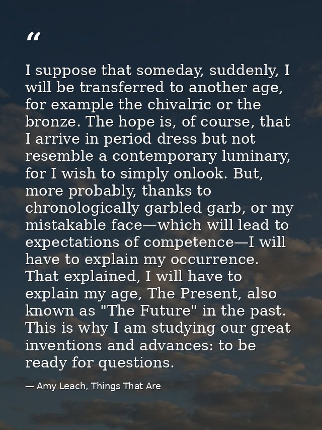 I suppose that someday, suddenly, I will be transferred to another age, for example the chivalric or the bronze. The hop — Amy Leach, Things That Are