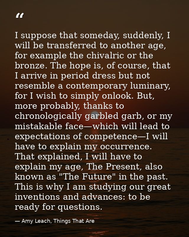 I suppose that someday, suddenly, I will be transferred to another age, for example the chivalric or the bronze. The hop — Amy Leach, Things That Are