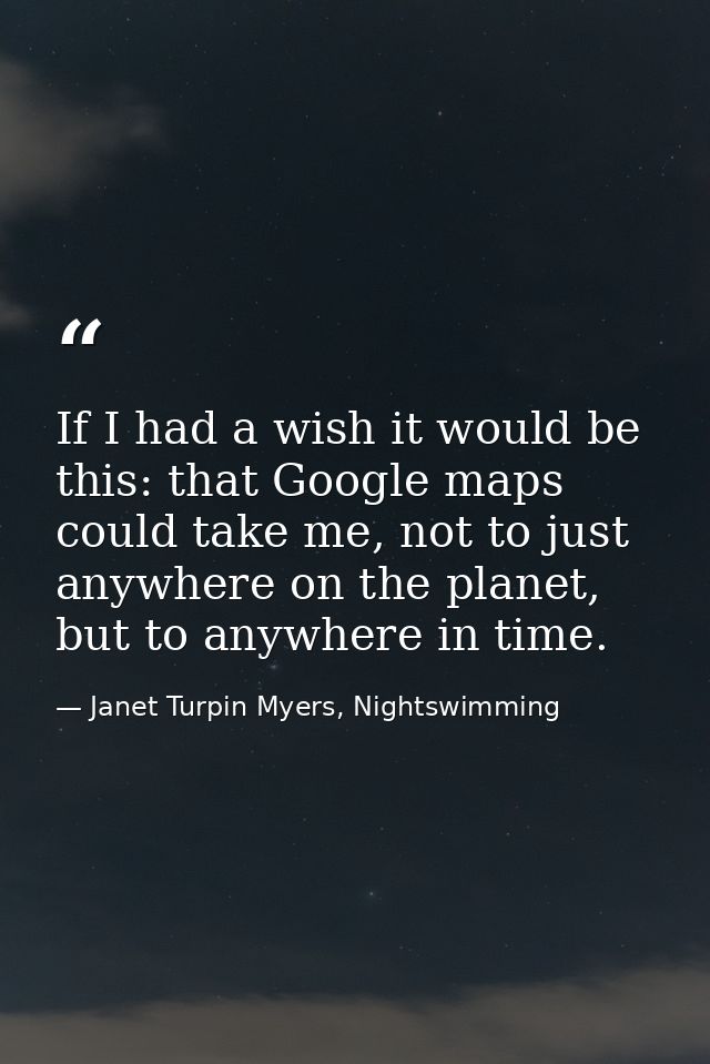 If I had a wish it would be this: that Google maps could take me, not to just anywhere on the planet, but to anywhere in — Janet Turpin Myers, Nightswimming