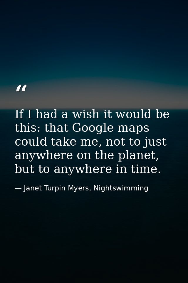 If I had a wish it would be this: that Google maps could take me, not to just anywhere on the planet, but to anywhere in — Janet Turpin Myers, Nightswimming
